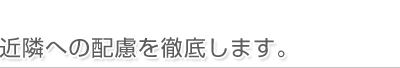 近隣への配慮を徹底します。